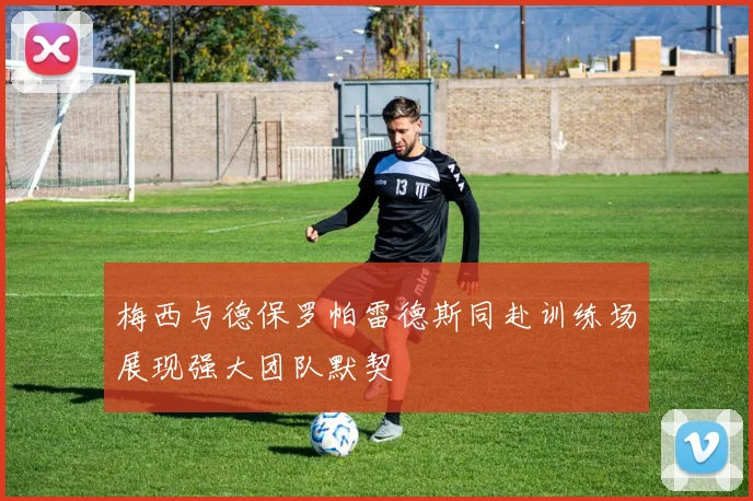 梅西与德保罗帕雷德斯同赴训练场展现强大团队默契