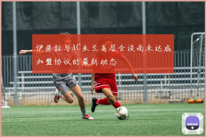 伊劳拉与AC米兰高层会谈尚未达成加盟协议的最新动态