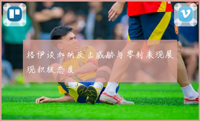 格伊谈加纳反击威胁与零封表现展现积极态度