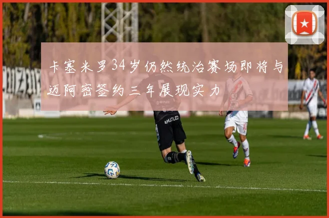 卡塞米罗34岁仍然统治赛场即将与迈阿密签约三年展现实力