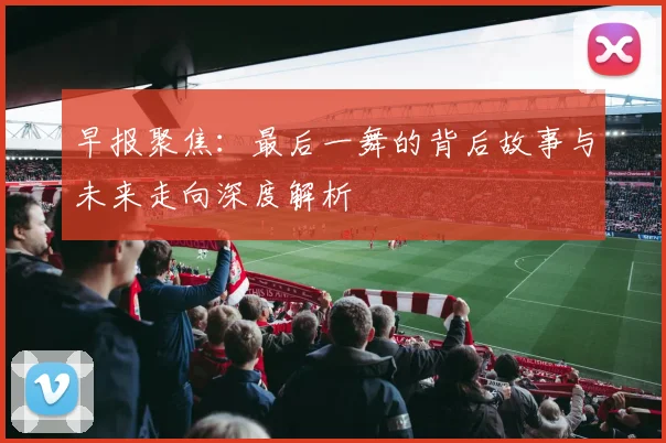 早报聚焦：最后一舞的背后故事与未来走向深度解析