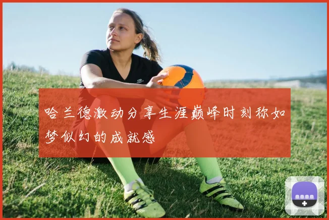 哈兰德激动分享生涯巅峰时刻称如梦似幻的成就感