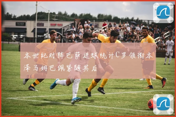 本世纪对阵巴萨进球统计C罗领衔本泽马姆巴佩紧随其后