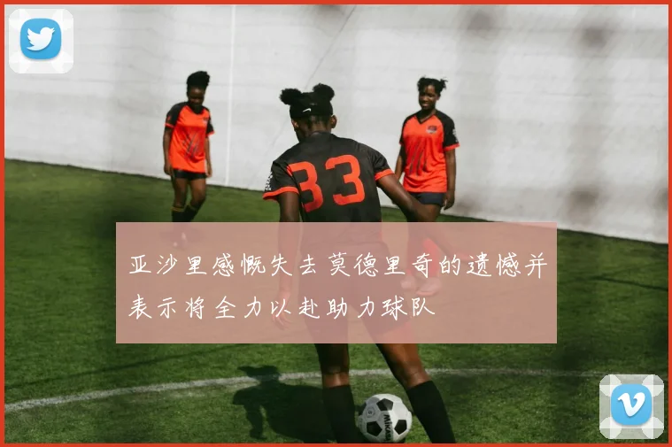 亚沙里感慨失去莫德里奇的遗憾并表示将全力以赴助力球队