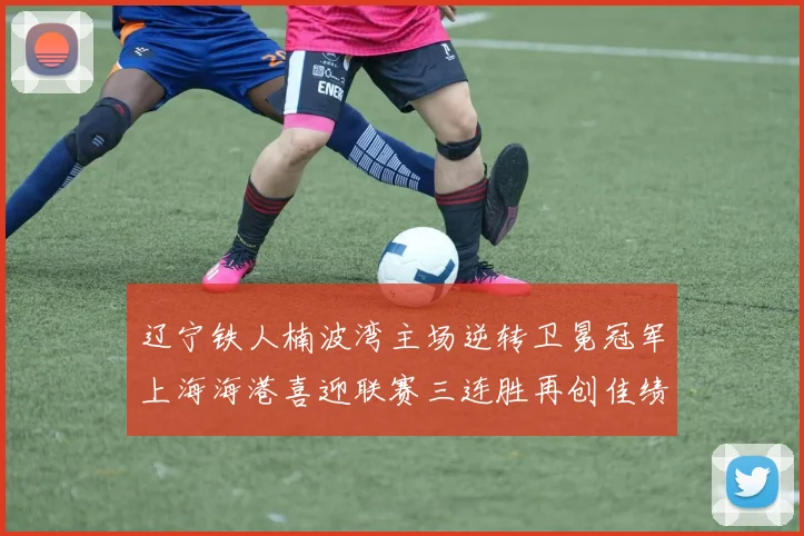 辽宁铁人楠波湾主场逆转卫冕冠军上海海港喜迎联赛三连胜再创佳绩