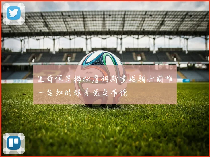 里奇保罗揭秘詹姆斯重返骑士前唯一告知的球员竟是韦德