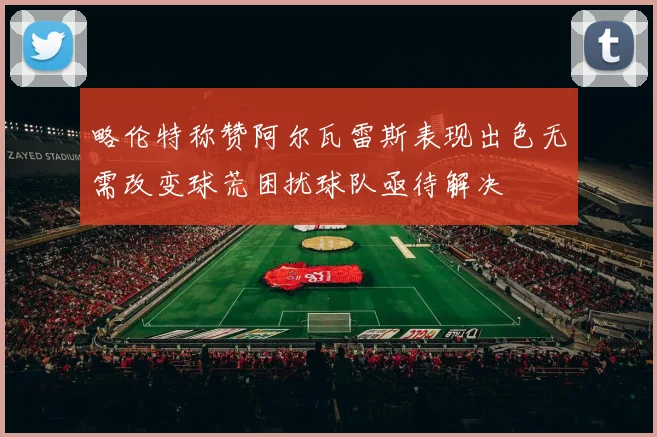 略伦特称赞阿尔瓦雷斯表现出色无需改变球荒困扰球队亟待解决