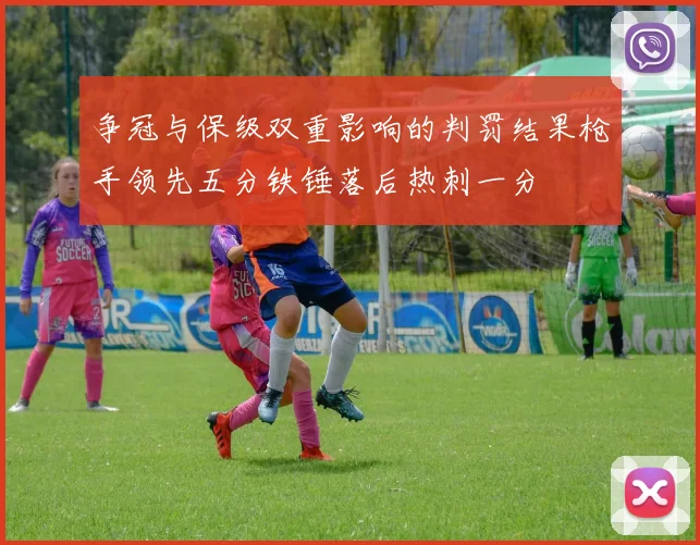 争冠与保级双重影响的判罚结果枪手领先五分铁锤落后热刺一分