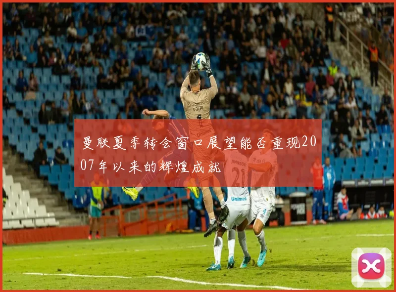 曼联夏季转会窗口展望能否重现2007年以来的辉煌成就