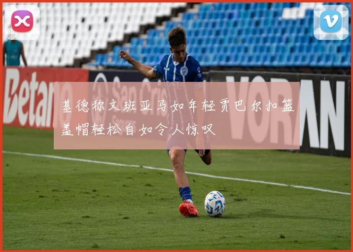 基德称文班亚马如年轻贾巴尔扣篮盖帽轻松自如令人惊叹