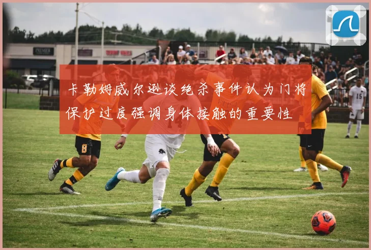 卡勒姆威尔逊谈绝杀事件认为门将保护过度强调身体接触的重要性