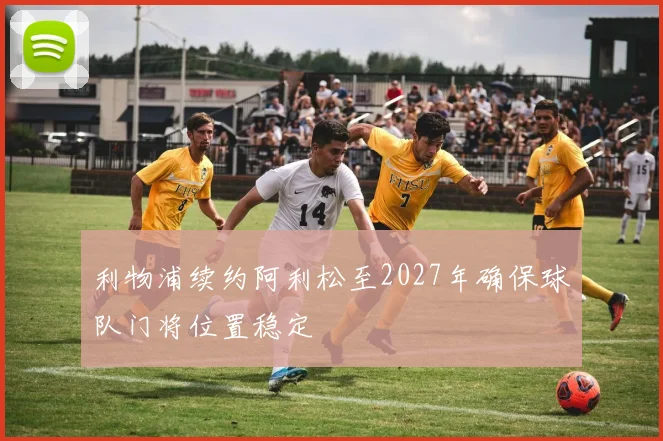 利物浦续约阿利松至2027年确保球队门将位置稳定