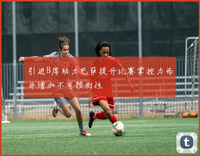 引进B席助力巴萨提升比赛掌控力而非增加不可预测性