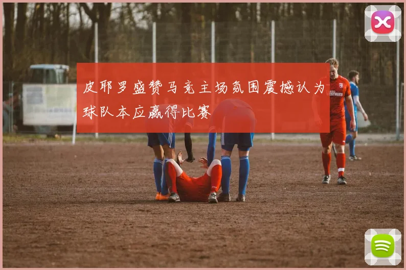 皮耶罗盛赞马竞主场氛围震撼认为球队本应赢得比赛