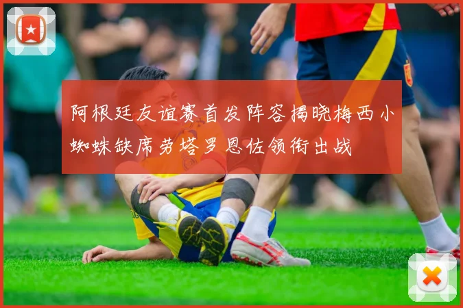阿根廷友谊赛首发阵容揭晓梅西小蜘蛛缺席劳塔罗恩佐领衔出战
