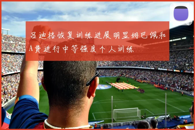 吕迪格恢复训练进展明显姆巴佩和A费进行中等强度个人训练
