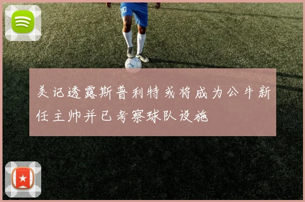 美记透露斯普利特或将成为公牛新任主帅并已考察球队设施