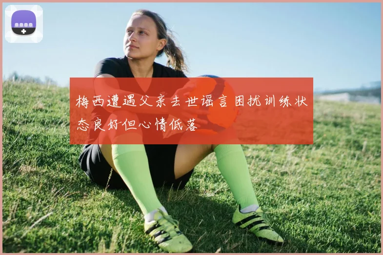 梅西遭遇父亲去世谣言困扰训练状态良好但心情低落