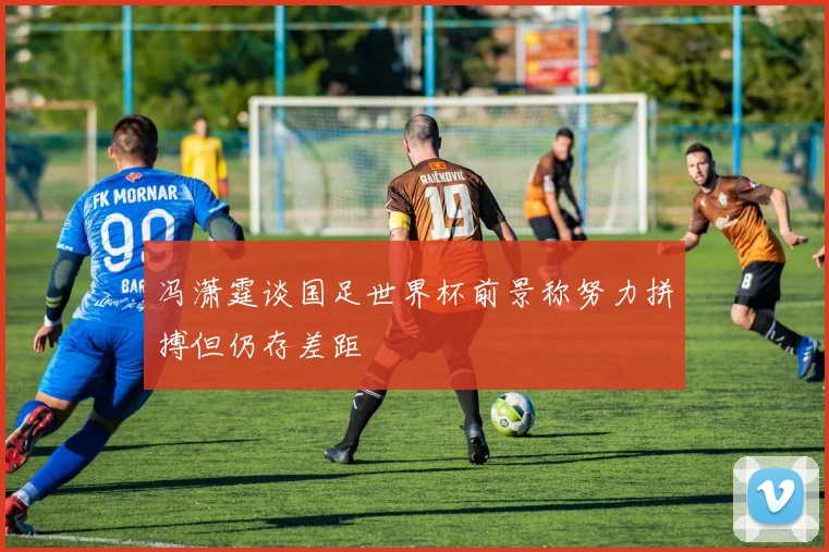 冯潇霆谈国足世界杯前景称努力拼搏但仍存差距
