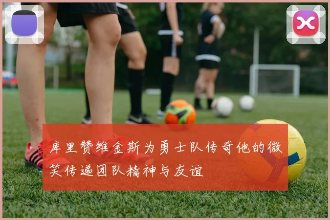 库里赞维金斯为勇士队传奇他的微笑传递团队精神与友谊