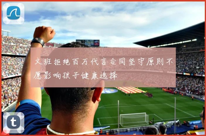 文班拒绝百万代言合同坚守原则不愿影响孩子健康选择