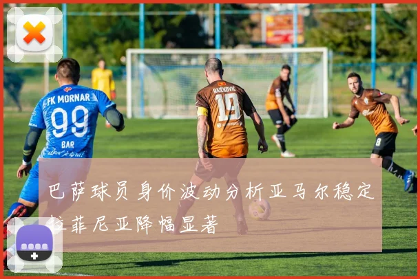 巴萨球员身价波动分析亚马尔稳定拉菲尼亚降幅显著