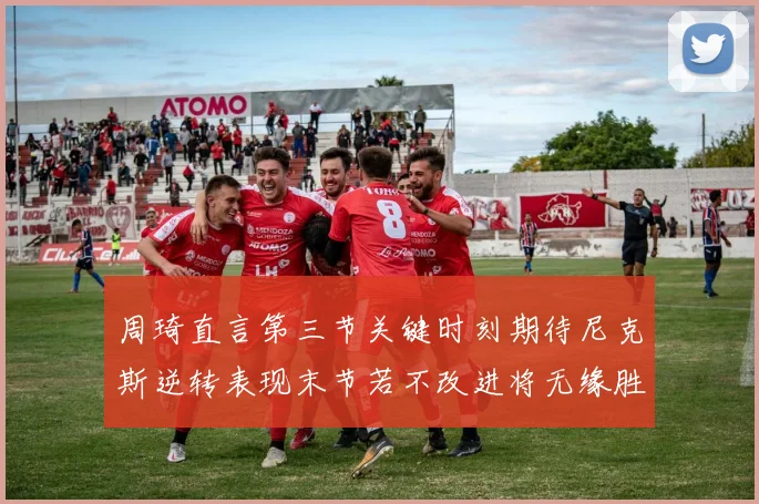 周琦直言第三节关键时刻期待尼克斯逆转表现末节若不改进将无缘胜利