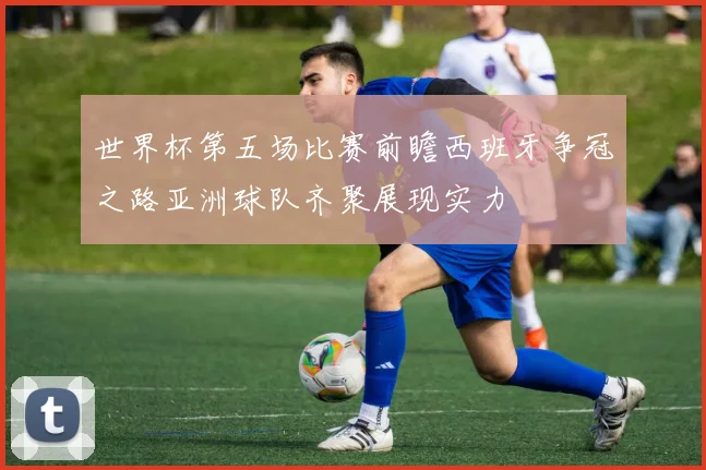 世界杯第五场比赛前瞻西班牙争冠之路亚洲球队齐聚展现实力
