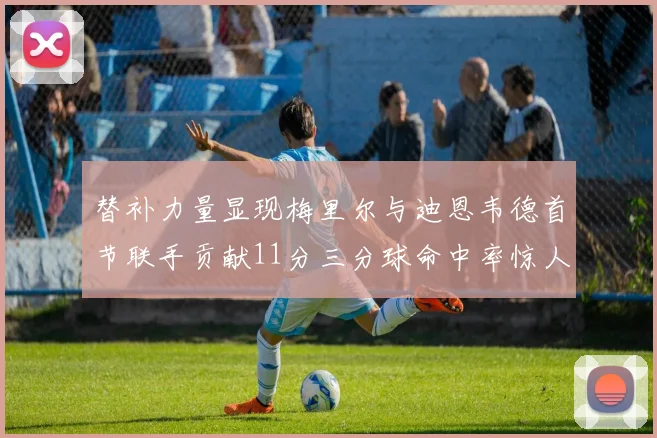 替补力量显现梅里尔与迪恩韦德首节联手贡献11分三分球命中率惊人