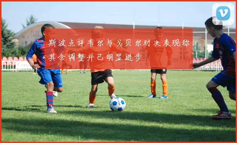 斯波点评韦尔与戈贝尔对决表现称其会调整并已明显进步
