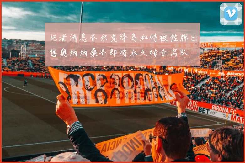 记者消息齐尔克泽乌加特被挂牌出售奥纳纳桑乔即将永久转会离队