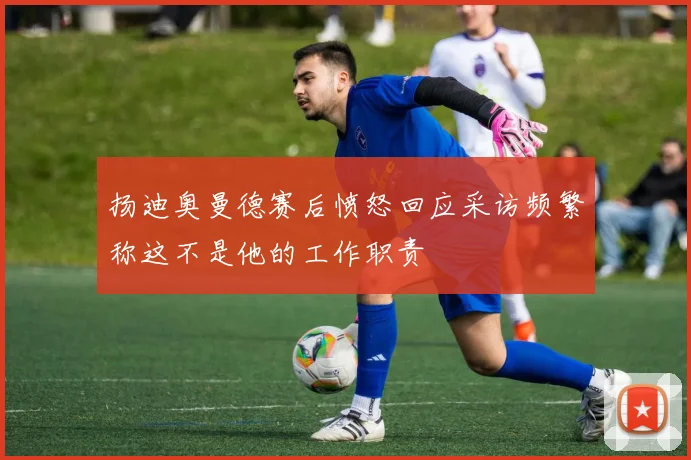 扬迪奥曼德赛后愤怒回应采访频繁称这不是他的工作职责