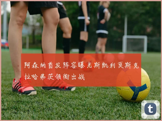 阿森纳首发阵容曝光斯凯利莫斯克拉哈弗茨领衔出战